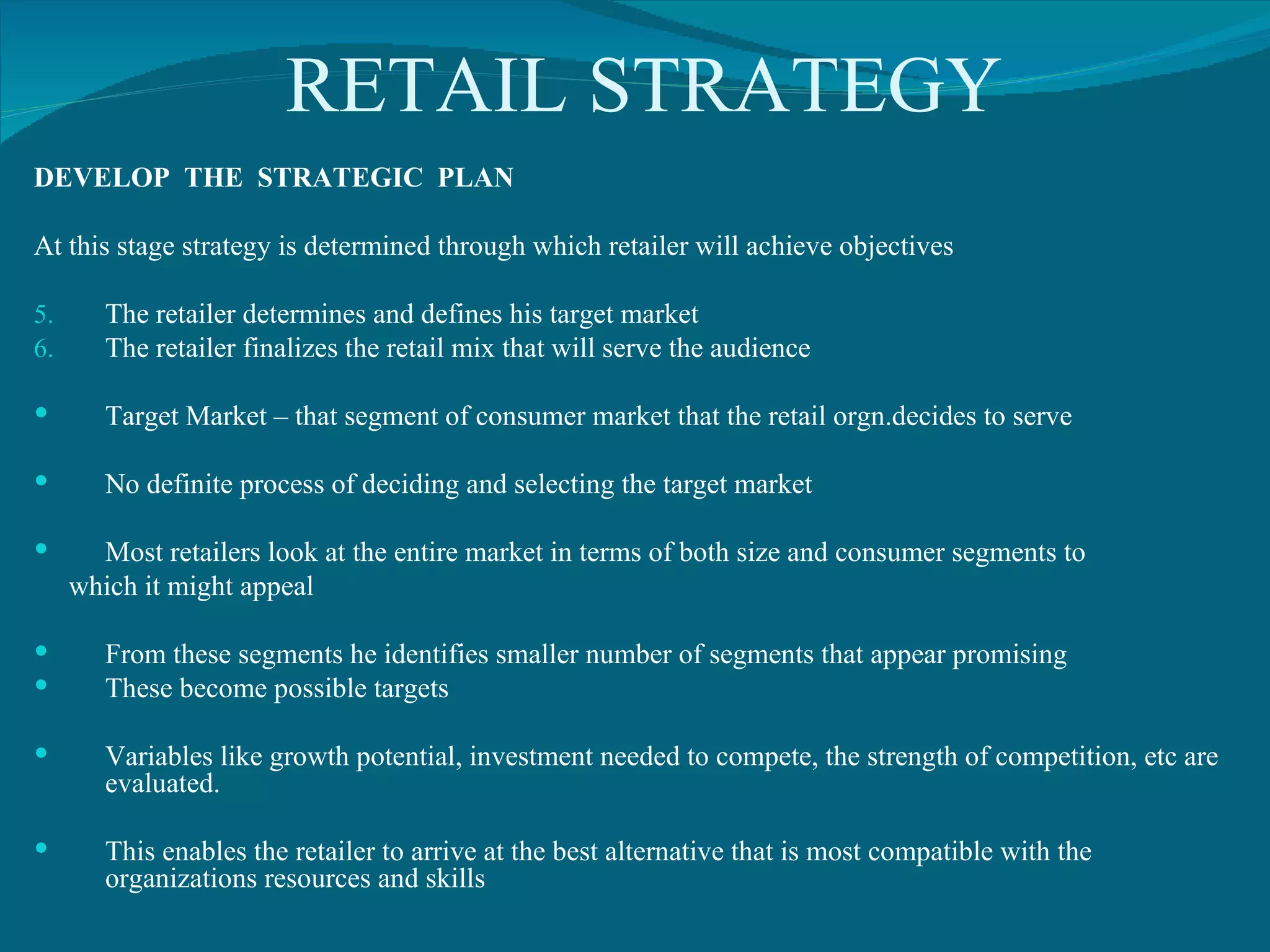 RETAIL STRATEGY DEVELOP  THE  STRATEGIC  PLAN At this stage strategy is determined through which retailer will achieve objectives The retailer determines and defines his target market The retailer finalizes the retail mix that will serve the audience Target Market – that segment of consumer market that the retail orgn.decides to serve No definite process of deciding and selecting the target market Most retailers look at the entire market in terms of both size and consumer segments to which it might appeal From these segments he identifies smaller number of segments that appear promising These become possible targets Variables like growth potential, investment needed to compete, the strength of competition, etc are evaluated. This enables the retailer to arrive at the best alternative that is most compatible with the organizations resources and skills 