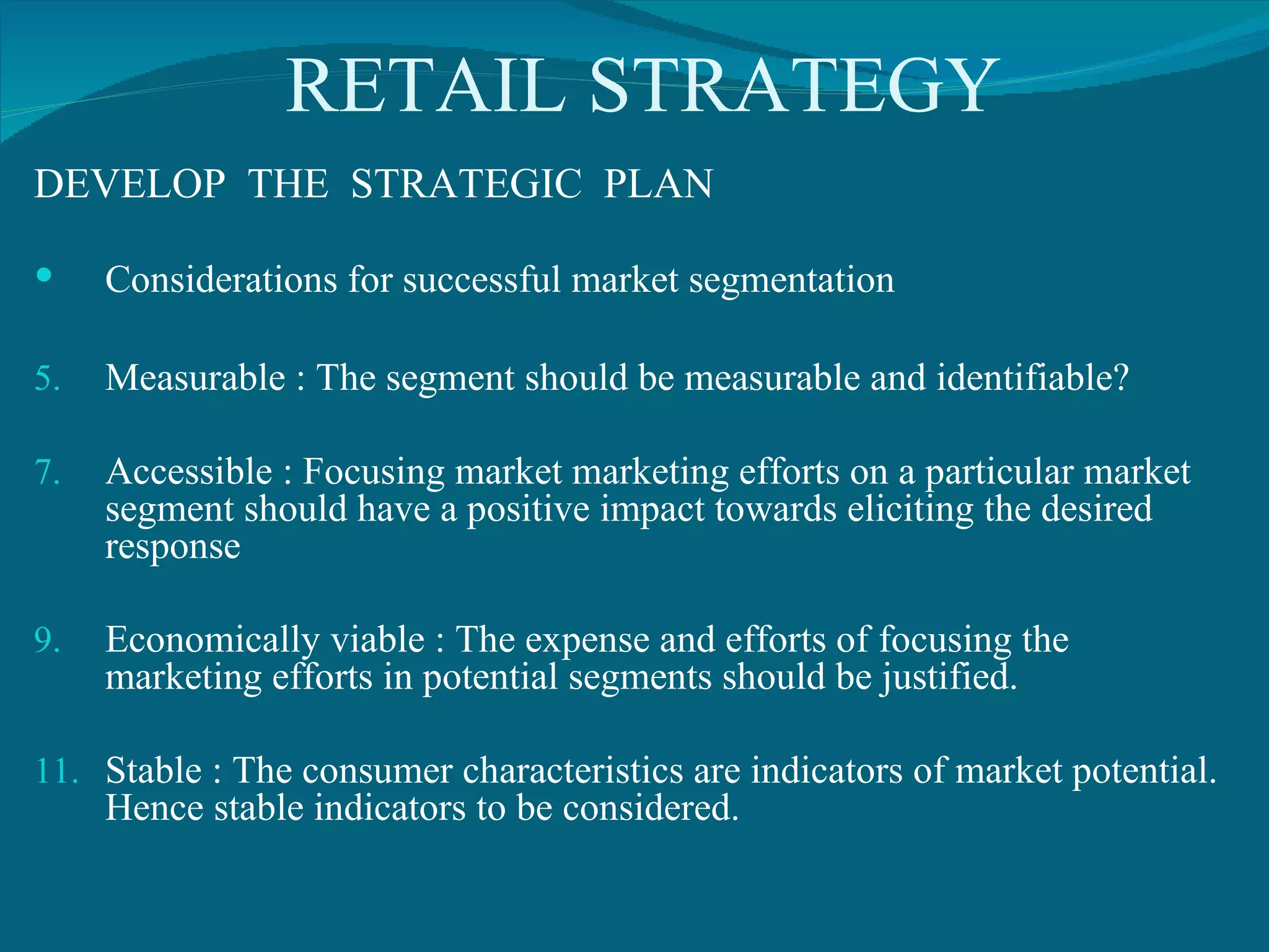 RETAIL STRATEGY DEVELOP  THE  STRATEGIC  PLAN Considerations for successful market segmentation Measurable : The segment should be measurable and identifiable? Accessible : Focusing market marketing efforts on a particular market segment should have a positive impact towards eliciting the desired response Economically viable : The expense and efforts of focusing the marketing efforts in potential segments should be justified. Stable : The consumer characteristics are indicators of market potential. Hence stable indicators to be considered. 