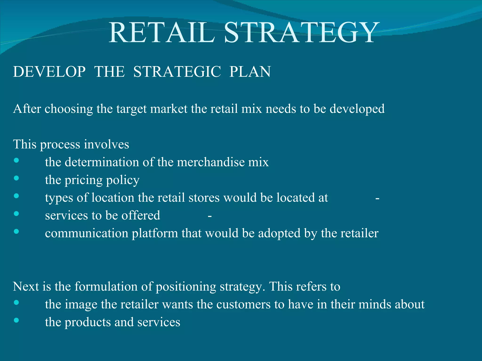RETAIL STRATEGY DEVELOP  THE  STRATEGIC  PLAN After choosing the target market the retail mix needs to be developed This process involves the determination of the merchandise mix the pricing policy  types of location the retail stores would be located at  -  services to be offered  - communication platform that would be adopted by the retailer Next is the formulation of positioning strategy. This refers to  the image the retailer wants the customers to have in their minds about  the products and services 