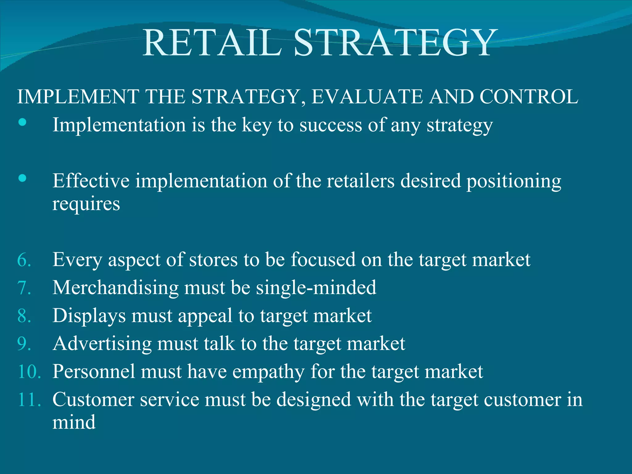 RETAIL STRATEGY IMPLEMENT THE STRATEGY, EVALUATE AND CONTROL Implementation is the key to success of any strategy Effective implementation of the retailers desired positioning requires Every aspect of stores to be focused on the target market Merchandising must be single-minded Displays must appeal to target market Advertising must talk to the target market Personnel must have empathy for the target market Customer service must be designed with the target customer in mind 