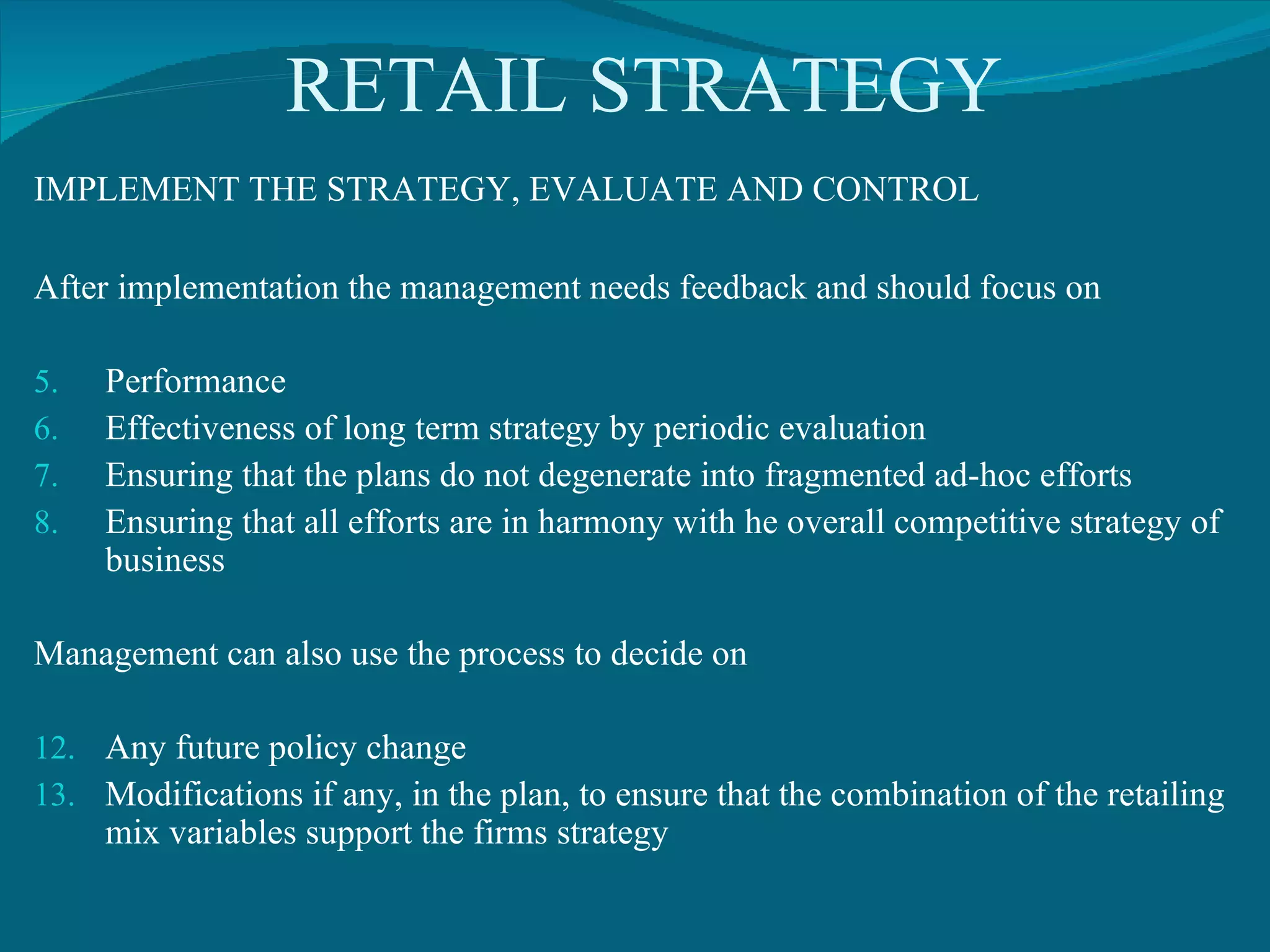 RETAIL STRATEGY IMPLEMENT THE STRATEGY, EVALUATE AND CONTROL After implementation the management needs feedback and should focus on  Performance  Effectiveness of long term strategy by periodic evaluation Ensuring that the plans do not degenerate into fragmented ad-hoc efforts Ensuring that all efforts are in harmony with he overall competitive strategy of business Management can also use the process to decide on Any future policy change Modifications if any, in the plan, to ensure that the combination of the retailing mix variables support the firms strategy 