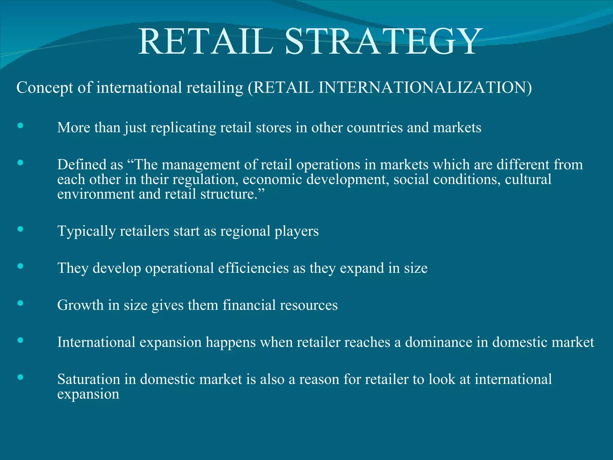 RETAIL STRATEGY Concept of international retailing (RETAIL INTERNATIONALIZATION) More than just replicating retail stores in other countries and markets Defined as “The management of retail operations in markets which are different from each other in their regulation, economic development, social conditions, cultural environment and retail structure.” Typically retailers start as regional players They develop operational efficiencies as they expand in size Growth in size gives them financial resources International expansion happens when retailer reaches a dominance in domestic market Saturation in domestic market is also a reason for retailer to look at international expansion 