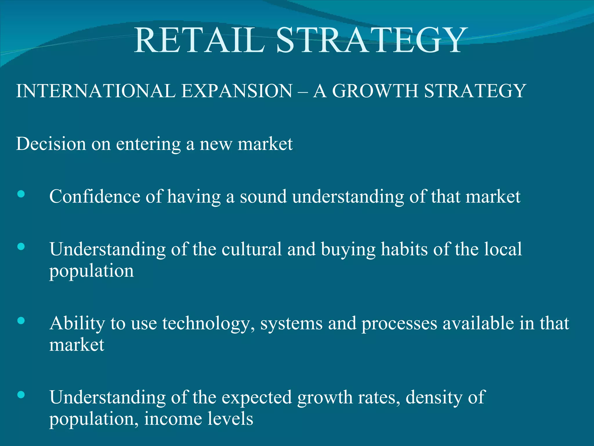 RETAIL STRATEGY INTERNATIONAL EXPANSION – A GROWTH STRATEGY Decision on entering a new market Confidence of having a sound understanding of that market Understanding of the cultural and buying habits of the local population Ability to use technology, systems and processes available in that market Understanding of the expected growth rates, density of population, income levels 