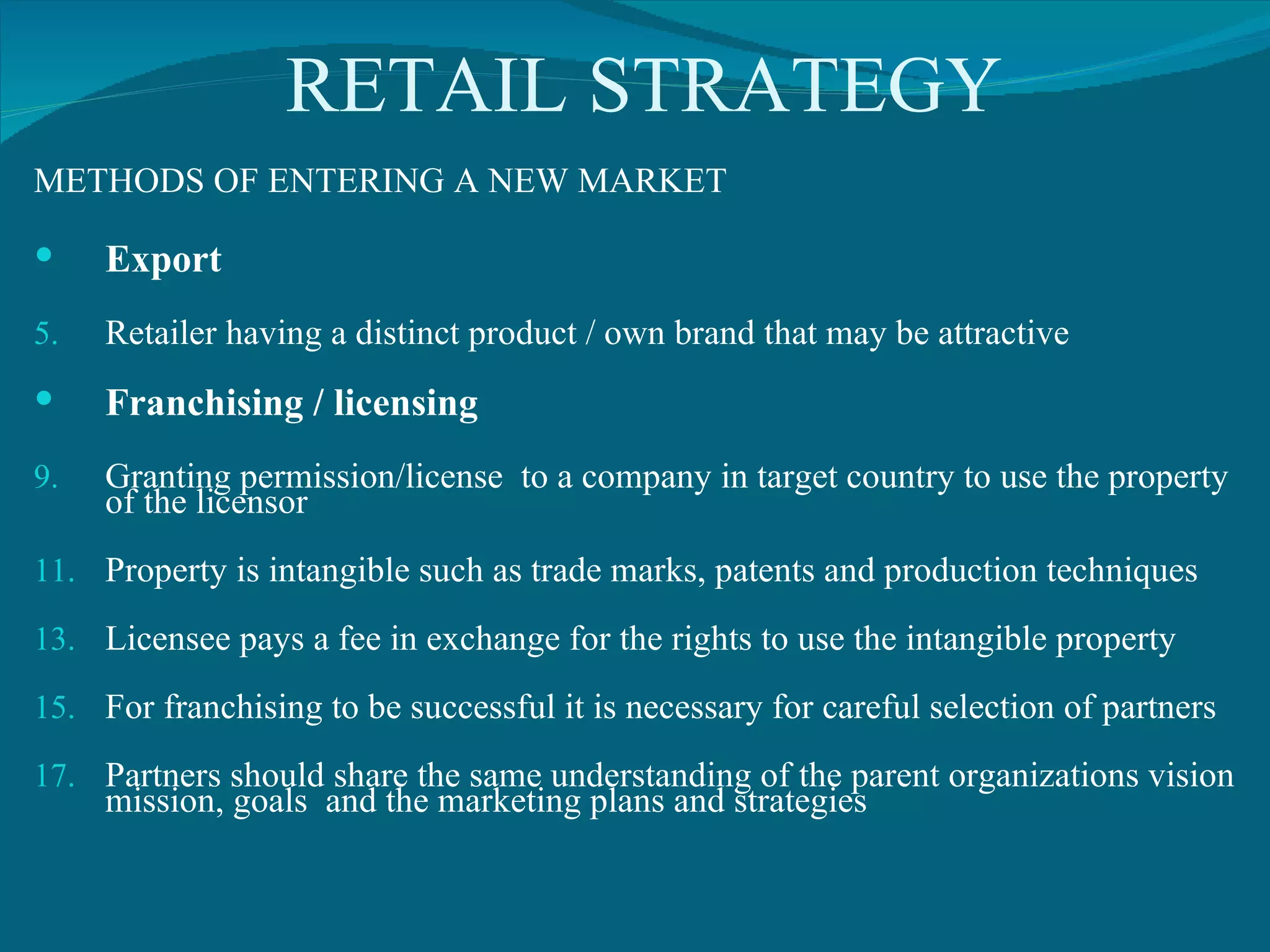 RETAIL STRATEGY METHODS OF ENTERING A NEW MARKET Export Retailer having a distinct product / own brand that may be attractive Franchising / licensing Granting permission/license  to a company in target country to use the property of the licensor Property is intangible such as trade marks, patents and production techniques Licensee pays a fee in exchange for the rights to use the intangible property For franchising to be successful it is necessary for careful selection of partners Partners should share the same understanding of the parent organizations vision mission, goals  and the marketing plans and strategies 