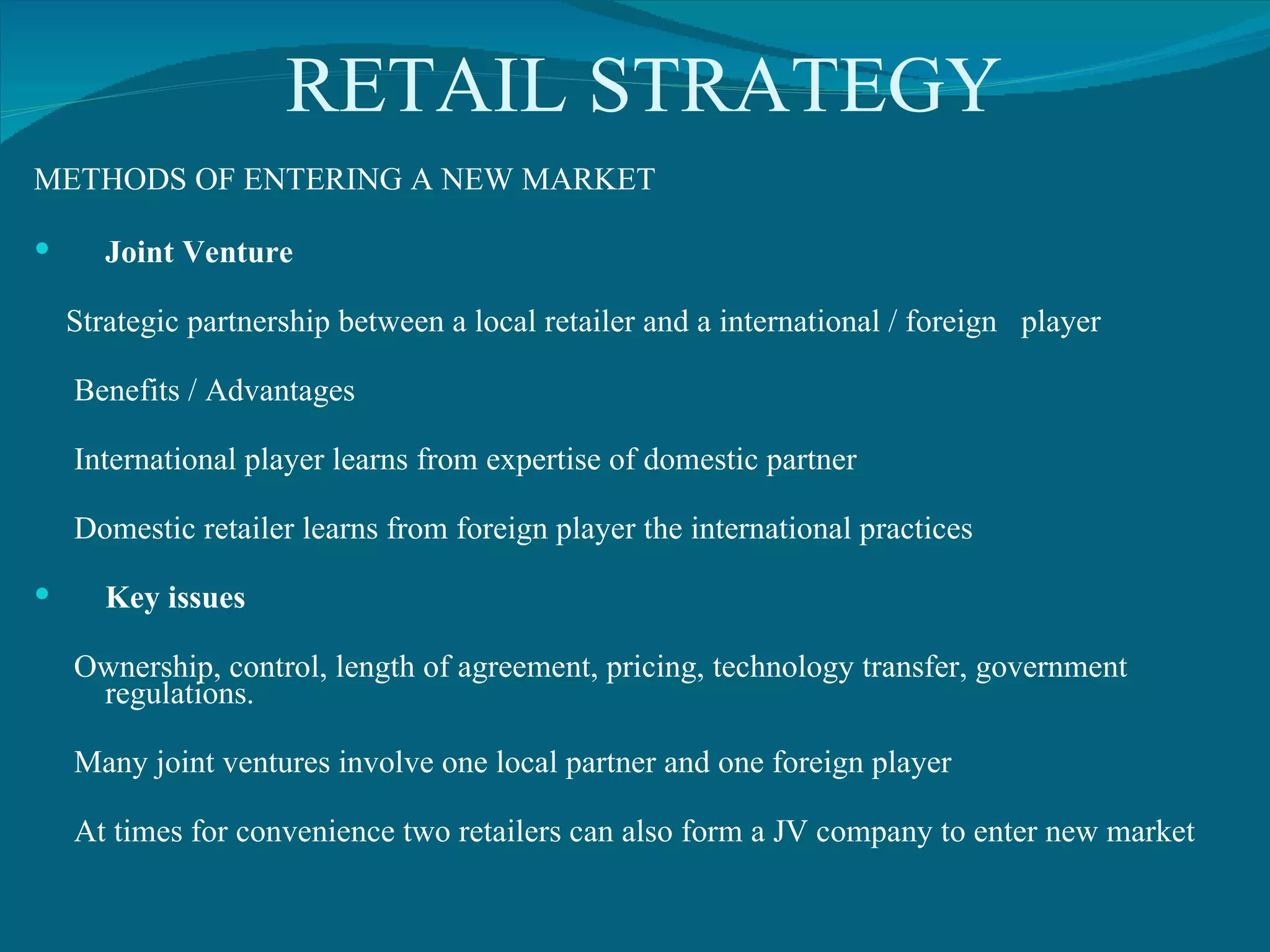 RETAIL STRATEGY METHODS OF ENTERING A NEW MARKET Joint Venture Strategic partnership between a local retailer and a international / foreign  player  Benefits / Advantages International player learns from expertise of domestic partner Domestic retailer learns from foreign player the international practices Key issues Ownership, control, length of agreement, pricing, technology transfer, government regulations. Many joint ventures involve one local partner and one foreign player At times for convenience two retailers can also form a JV company to enter new market 