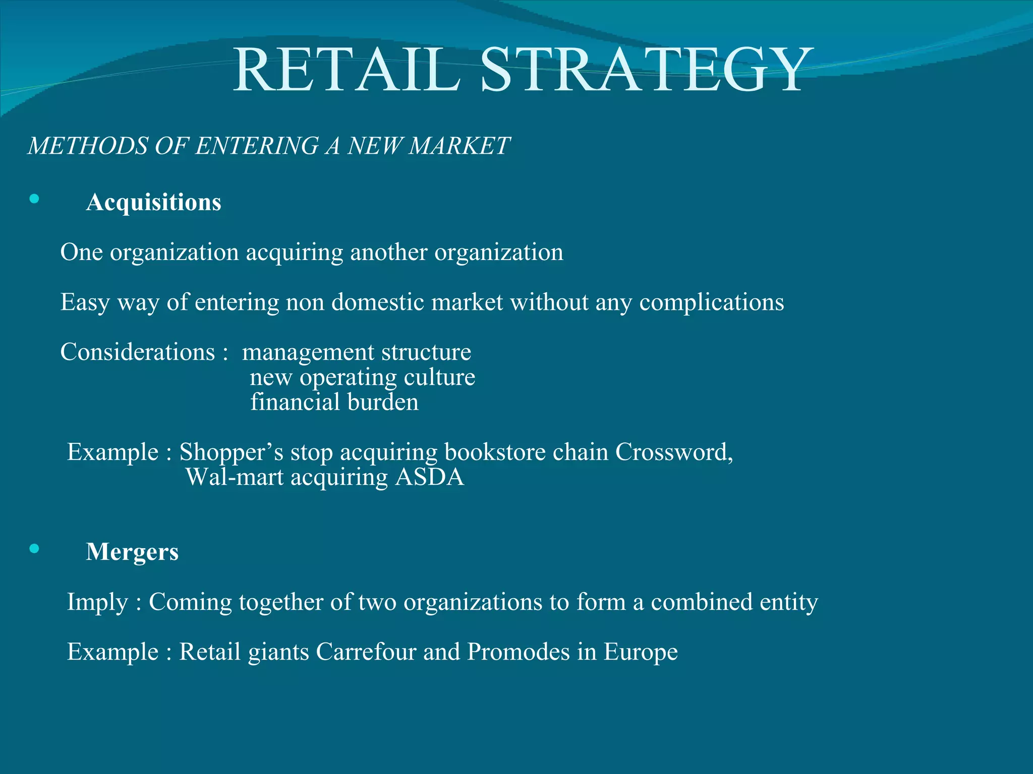 RETAIL STRATEGY METHODS OF ENTERING A NEW MARKET Acquisitions One organization acquiring another organization Easy way of entering non domestic market without any complications Considerations :  management structure new operating culture financial burden Example : Shopper’s stop acquiring bookstore chain Crossword, Wal-mart acquiring ASDA Mergers Imply : Coming together of two organizations to form a combined entity Example : Retail giants Carrefour and Promodes in Europe 