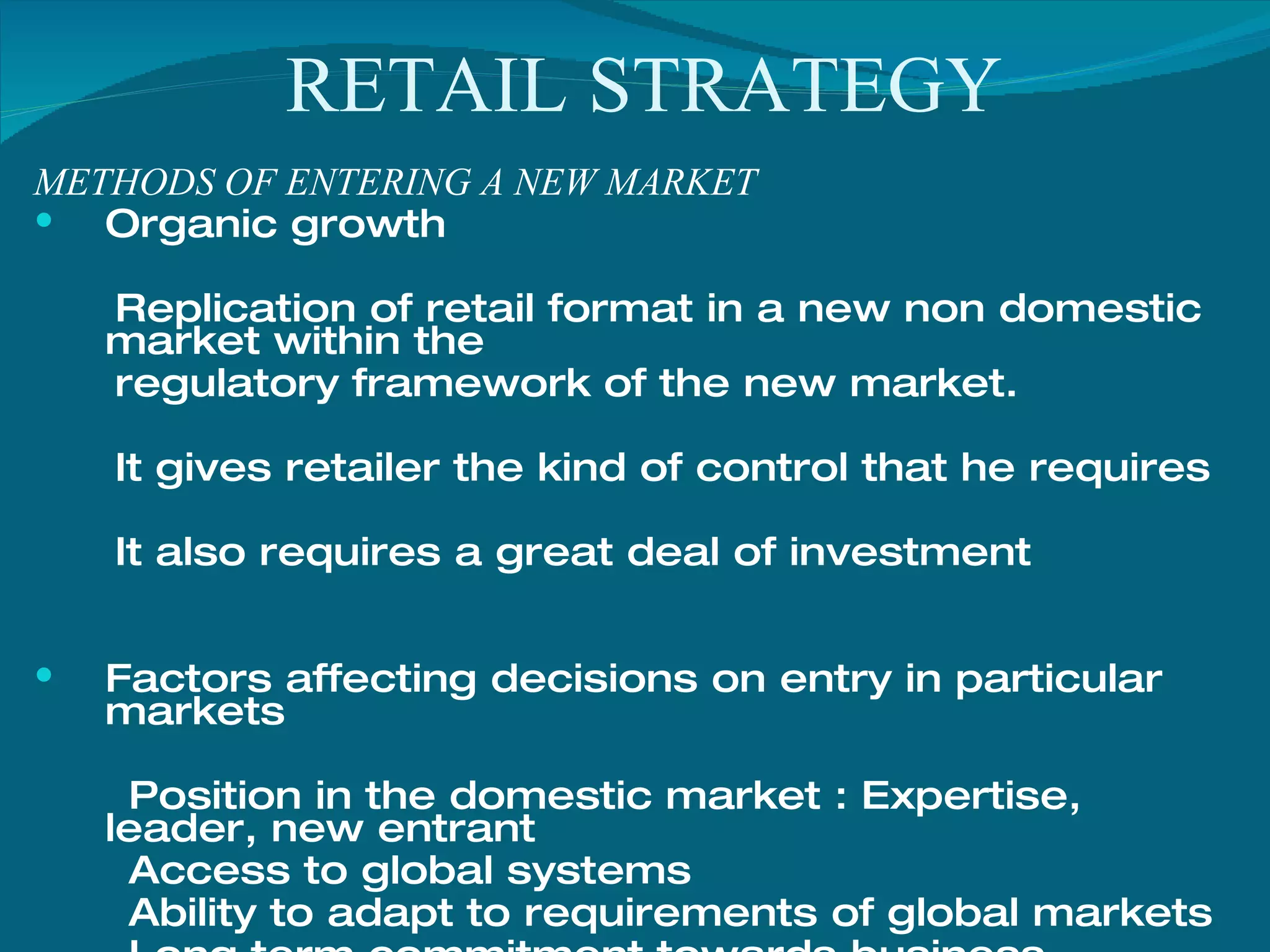 RETAIL STRATEGY METHODS OF ENTERING A NEW MARKET Organic growth Replication of retail format in a new non domestic market within the regulatory framework of the new market. It gives retailer the kind of control that he requires It also requires a great deal of investment Factors affecting decisions on entry in particular markets  Position in the domestic market : Expertise, leader, new entrant Access to global systems Ability to adapt to requirements of global markets Long term commitment towards business 