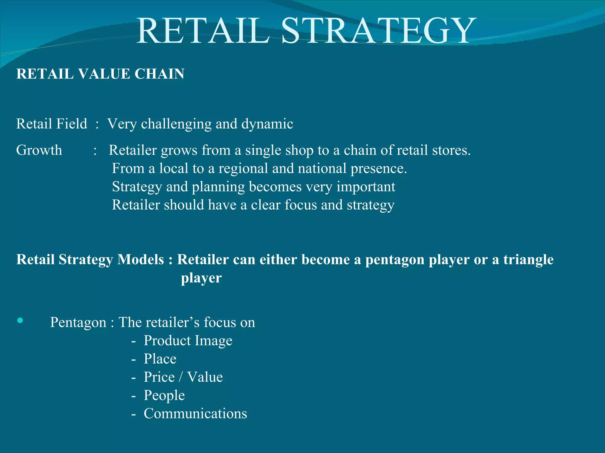 RETAIL STRATEGY RETAIL VALUE CHAIN Retail Field  :  Very challenging and dynamic Growth  :  Retailer grows from a single shop to a chain of retail stores. From a local to a regional and national presence. Strategy and planning becomes very important Retailer should have a clear focus and strategy Retail Strategy Models : Retailer can either become a pentagon player or a triangle  player Pentagon : The retailer’s focus on  -  Product Image -  Place -  Price / Value -  People -  Communications 