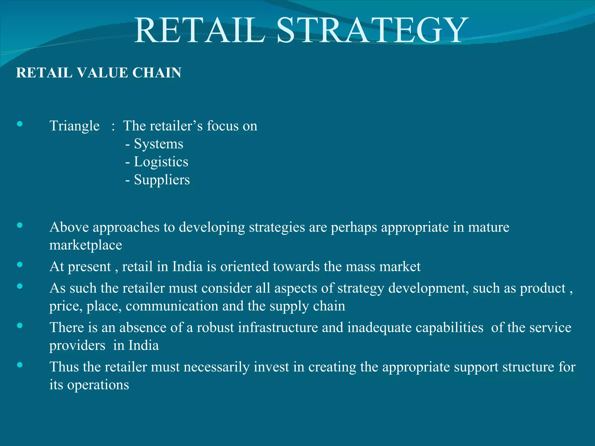 RETAIL STRATEGY RETAIL VALUE CHAIN Triangle  :  The retailer’s focus on - Systems - Logistics - Suppliers Above approaches to developing strategies are perhaps appropriate in mature marketplace At present , retail in India is oriented towards the mass market As such the retailer must consider all aspects of strategy development, such as product , price, place, communication and the supply chain There is an absence of a robust infrastructure and inadequate capabilities  of the service providers  in India Thus the retailer must necessarily invest in creating the appropriate support structure for its operations 
