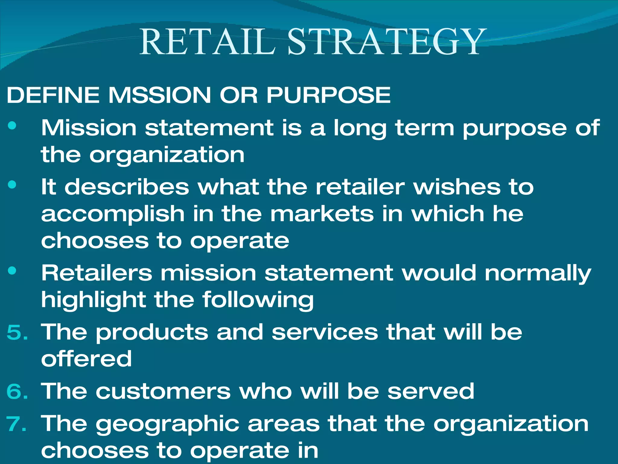 RETAIL STRATEGY DEFINE MSSION OR PURPOSE Mission statement is a long term purpose of the organization It describes what the retailer wishes to accomplish in the markets in which he chooses to operate Retailers mission statement would normally highlight the following The products and services that will be offered The customers who will be served The geographic areas that the organization chooses to operate in The manner in which he firm intends to compete 