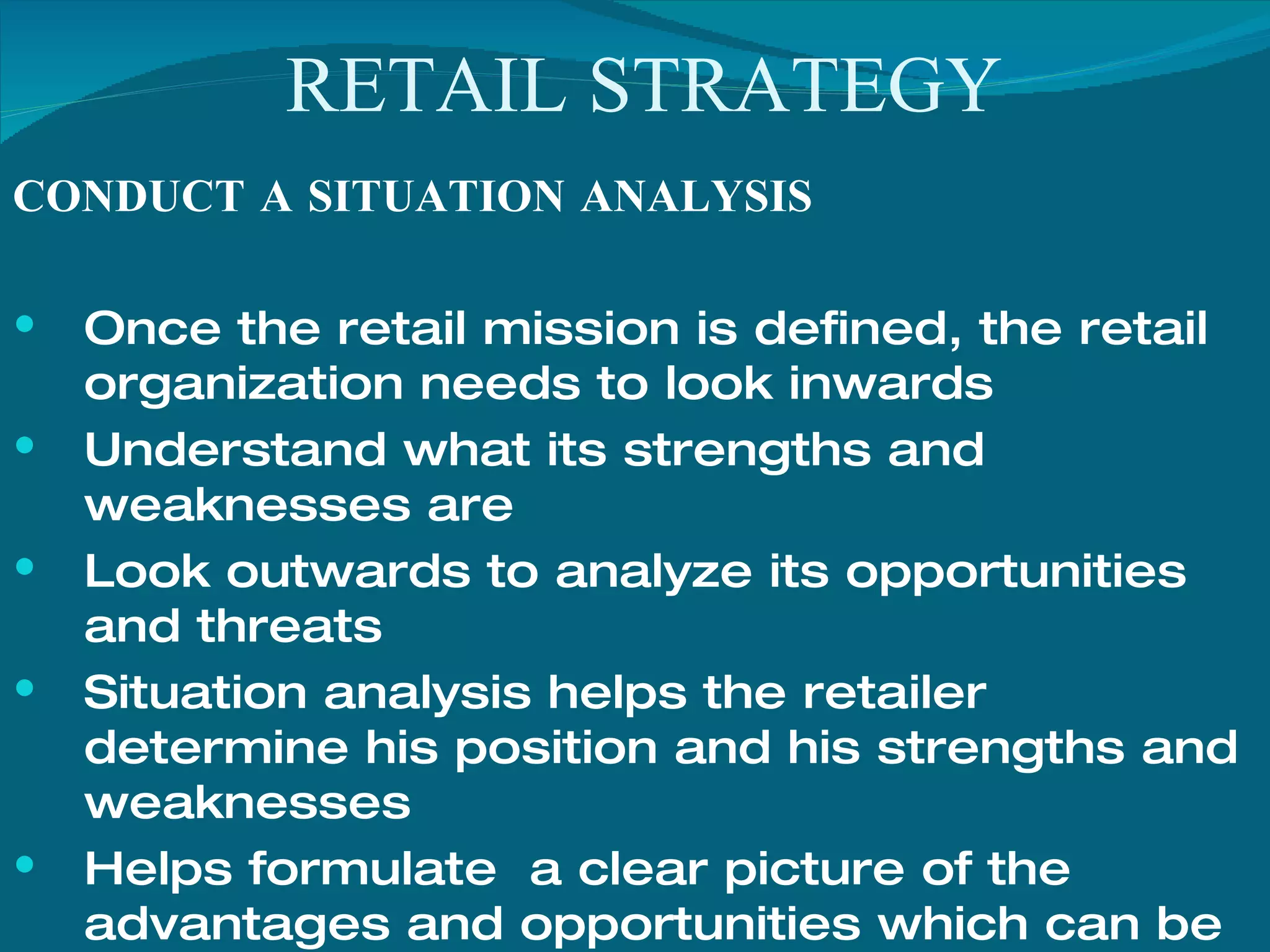 RETAIL STRATEGY CONDUCT A SITUATION ANALYSIS Once the retail mission is defined, the retail organization needs to look inwards Understand what its strengths and weaknesses are Look outwards to analyze its opportunities and threats  Situation analysis helps the retailer determine his position and his strengths and weaknesses Helps formulate  a clear picture of the advantages and opportunities which can be exploited  The weaknesses need to be worked upon This forms the basis or he core element of any strategy 