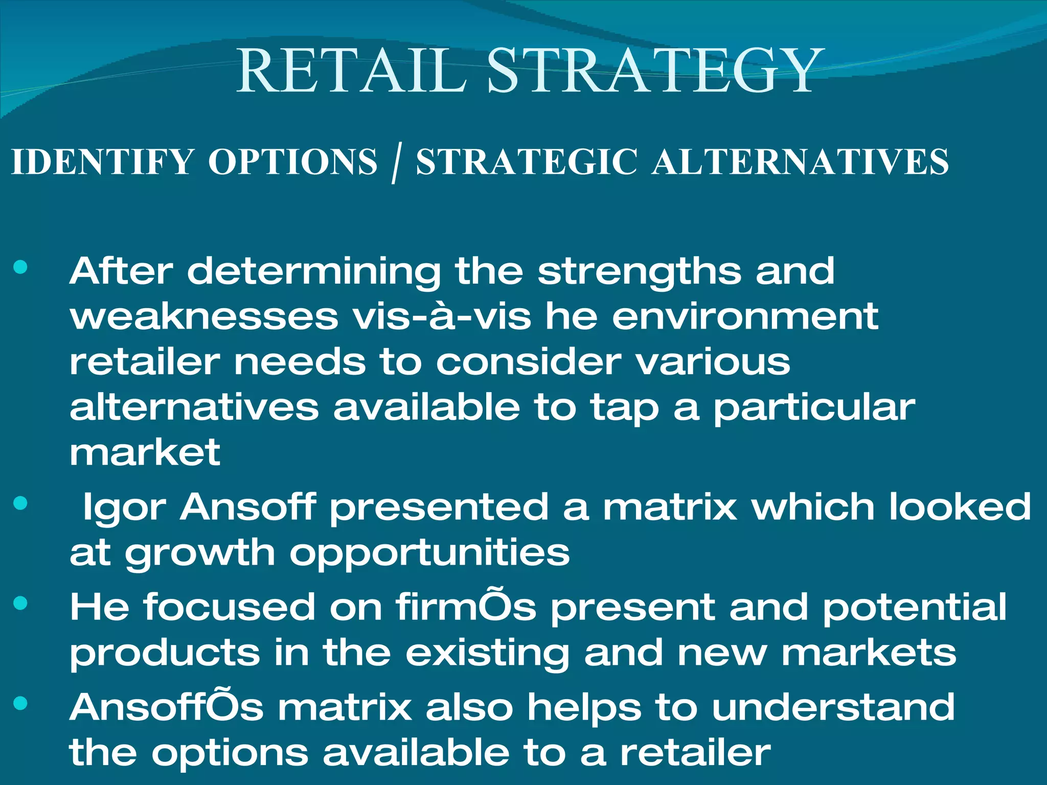 RETAIL STRATEGY IDENTIFY OPTIONS / STRATEGIC ALTERNATIVES After determining the strengths and weaknesses vis-à-vis he environment retailer needs to consider various alternatives available to tap a particular market Igor Ansoff presented a matrix which looked at growth opportunities  He focused on firm’s present and potential products in the existing and new markets Ansoff’s matrix also helps to understand the options available to a retailer 