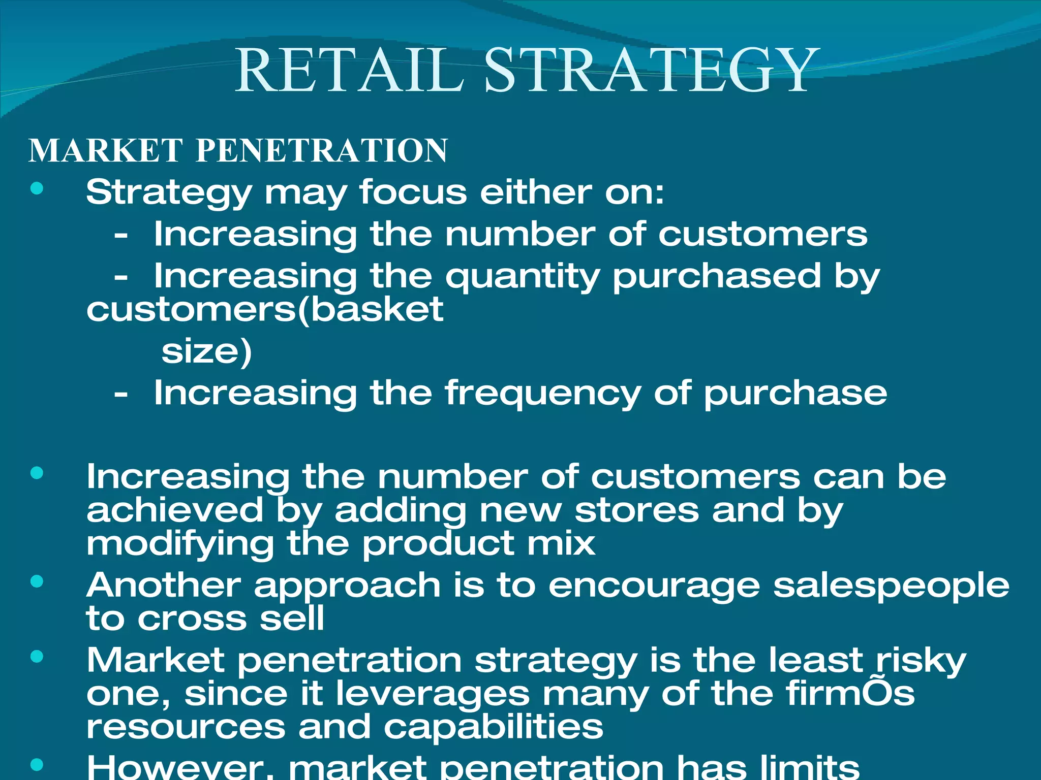 RETAIL STRATEGY MARKET PENETRATION Strategy may focus either on: -  Increasing the number of customers -  Increasing the quantity purchased by customers(basket  size) -  Increasing the frequency of purchase Increasing the number of customers can be achieved by adding new stores and by modifying the product mix Another approach is to encourage salespeople to cross sell Market penetration strategy is the least risky one, since it leverages many of the firm’s resources and capabilities However, market penetration has limits Once the market approaches saturation, a new strategy needs to be pursued if the firm is to continue growth 