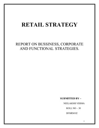 1
RETAIL STRATEGY
REPORT ON BUSSINESS, CORPORATE
AND FUNCTIONAL STRATEGIES.
SUBMITTED BY –
NEELAKSHI VERMA
ROLL NO – 30
DFMRM 02
 