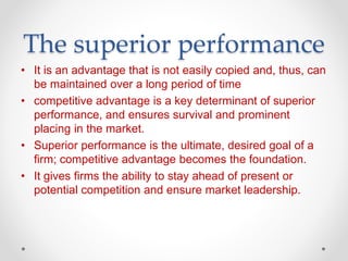 The superior performance
• It is an advantage that is not easily copied and, thus, can
be maintained over a long period of time
• competitive advantage is a key determinant of superior
performance, and ensures survival and prominent
placing in the market.
• Superior performance is the ultimate, desired goal of a
firm; competitive advantage becomes the foundation.
• It gives firms the ability to stay ahead of present or
potential competition and ensure market leadership.
 