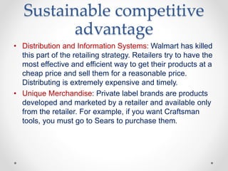 Sustainable competitive
advantage
• Distribution and Information Systems: Walmart has killed
this part of the retailing strategy. Retailers try to have the
most effective and efficient way to get their products at a
cheap price and sell them for a reasonable price.
Distributing is extremely expensive and timely.
• Unique Merchandise: Private label brands are products
developed and marketed by a retailer and available only
from the retailer. For example, if you want Craftsman
tools, you must go to Sears to purchase them.
 