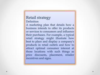 Retail strategy
Definition
A marketing plan that details how a
business intends to offer its products
or services to consumers and influence
their purchases. For example, a typical
retail strategy might illustrate how
best to place and display a company's
products in retail outlets and how to
attract optimal consumer interest at
those locations with such things as
price discounts, placement, retailer
incentives and signs.
 