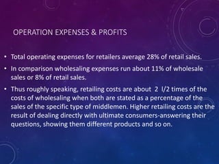 OPERATION EXPENSES & PROFITS
• Total operating expenses for retailers average 28% of retail sales.
• In comparison wholesaling expenses run about 11% of wholesale
sales or 8% of retail sales.
• Thus roughly speaking, retailing costs are about 2 l/2 times of the
costs of wholesaling when both are stated as a percentage of the
sales of the specific type of middlemen. Higher retailing costs are the
result of dealing directly with ultimate consumers-answering their
questions, showing them different products and so on.
 