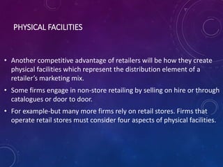 PHYSICAL FACILITIES
• Another competitive advantage of retailers will be how they create
physical facilities which represent the distribution element of a
retailer’s marketing mix.
• Some firms engage in non-store retailing by selling on hire or through
catalogues or door to door.
• For example-but many more firms rely on retail stores. Firms that
operate retail stores must consider four aspects of physical facilities.
 