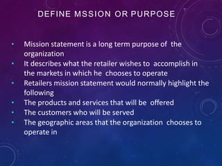 DEFINE MSSION OR PURPOSE
• Mission statement is a long term purpose of the
organization
• It describes what the retailer wishes to accomplish in
the markets in which he chooses to operate
• Retailers mission statement would normally highlight the
following
• The products and services that will be offered
• The customers who will be served
• The geographic areas that the organization chooses to
operate in
 