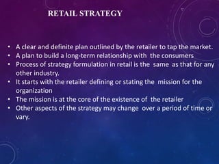 RETAIL STRATEGY
• A clear and definite plan outlined by the retailer to tap the market.
• A plan to build a long-term relationship with the consumers
• Process of strategy formulation in retail is the same as that for any
other industry.
• It starts with the retailer defining or stating the mission for the
organization
• The mission is at the core of the existence of the retailer
• Other aspects of the strategy may change over a period of time or
vary.
 