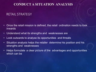 RETAIL STRATEGY
• Once the retail mission is defined, the retail ordination needs to look
inwards
• Understand what its strengths and weaknesses are
• Look outwards to analyse its opportunities and threats
• Situation analysis helps the retailer determine his position and his
strengths and weaknesses
• Helps formulate a clear picture of the advantages and opportunities
which can be
CONDUCT A SITUATION ANALYSIS
 