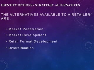 IDENTIFY OPTIONS / STRATEGIC ALTERNATIVES
THE ALTERNATIVES AVAILABLE TO A RETAILER
A R E :
• M a r k e t Penetration
• M a r k e t D e v e l o p m e n t
• Retail F o r m a t D e v e l o p m e n t
• Diversification
 