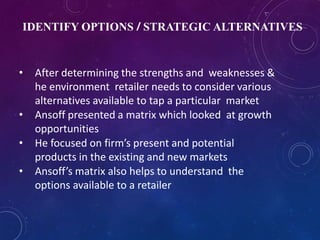 IDENTIFY OPTIONS / STRATEGIC ALTERNATIVES
• After determining the strengths and weaknesses &
he environment retailer needs to consider various
alternatives available to tap a particular market
• Ansoff presented a matrix which looked at growth
opportunities
• He focused on firm’s present and potential
products in the existing and new markets
• Ansoff’s matrix also helps to understand the
options available to a retailer
 