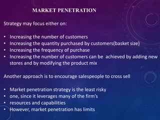 MARKET PENETRATION
Strategy may focus either on:
• Increasing the number of customers
• Increasing the quantity purchased by customers(basket size)
• Increasing the frequency of purchase
• Increasing the number of customers can be achieved by adding new
stores and by modifying the product mix
Another approach is to encourage salespeople to cross sell
• Market penetration strategy is the least risky
• one, since it leverages many of the firm’s
• resources and capabilities
• However, market penetration has limits
 