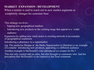 MARKET EXPANSION / DEVELOPMENT
When a retailer is said to reach out to new market segments or
completely changes his customer base
This strategy involves :
- Tapping new geographical markets
- Introducing new products to the existing range that appeal to a wider
audience
Expansion by adding new retail stores to existing network is an example
of geographical expansion
Introducing a pharmacy in a supermarket
(eg. The medicine Shoppe at the Haiko Supermarket in Mumbai) is an example
of a retailer introducing new products, appealing o a different audience
Another example is McDonald’s who introduced ice creams for Rs.7
This not only created add on sales, but also brought in customers who had the
perception that McDonald’s is an expensive fast food restaurant
 