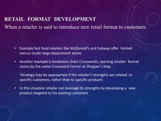 • Example fast food retailers like McDonald’s and Subway offer limited
menus inside large department stores
• Another example is bookstore chain Crosswords, opening smaller format
stores by the name Crossword Corner at Shopper’s Stop
•Strategy may be appropriate if the retailer’s strengths are related to
specific customers, rather than to specific products
• In this situation retailer can leverage its strengths by developing a new
product targeted to his existing customers
RETAIL FORMAT DEVELOPMENT
When a retailer is said to introduce new retail format to customers
 