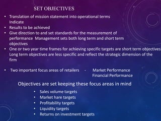 SET OBJECTIVES
• Translation of mission statement into operational terms
Indicate
• Results to be achieved
• Give direction to and set standards for the measurement of
performance Management sets both long term and short term
objectives
• One or two year time frames for achieving specific targets are short term objectives
Long term objectives are less specific and reflect the strategic dimension of the
firm
• Two important focus areas of retailers - Market Performance
Financial Performance
• Sales volume targets
• Market hare targets
• Profitability targets
• Liquidity targets
• Returns on investment targets
Objectives are set keeping these focus areas in mind
 