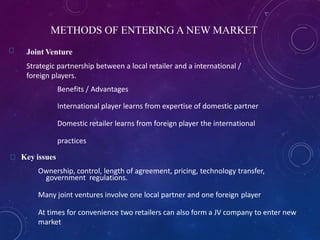 METHODS OF ENTERING A NEW MARKET
Joint Venture
Strategic partnership between a local retailer and a international /
foreign players.
Benefits / Advantages
International player learns from expertise of domestic partner
Domestic retailer learns from foreign player the international
practices
Key issues
Ownership, control, length of agreement, pricing, technology transfer,
government regulations.
Many joint ventures involve one local partner and one foreign player
At times for convenience two retailers can also form a JV company to enter new
market
 