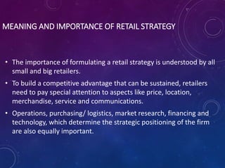 MEANING AND IMPORTANCE OF RETAIL STRATEGY
• The importance of formulating a retail strategy is understood by all
small and big retailers.
• To build a competitive advantage that can be sustained, retailers
need to pay special attention to aspects like price, location,
merchandise, service and communications.
• Operations, purchasing/ logistics, market research, financing and
technology, which determine the strategic positioning of the firm
are also equally important.
 
