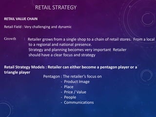 RETAIL STRATEGY
RETAIL VALUE CHAIN
Retail Field : Very challenging and dynamic
Growth : Retailer grows from a single shop to a chain of retail stores. From a local
to a regional and national presence.
Strategy and planning becomes very important Retailer
should have a clear focus and strategy
Retail Strategy Models : Retailer can either become a pentagon player or a
triangle player
Pentagon : The retailer’s focus on
- Product Image
- Place
- Price / Value
- People
- Communications
 