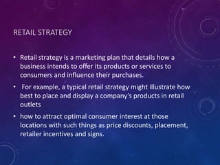 RETAIL STRATEGY
• Retail strategy is a marketing plan that details how a
business intends to offer its products or services to
consumers and influence their purchases.
• For example, a typical retail strategy might illustrate how
best to place and display a company’s products in retail
outlets
• how to attract optimal consumer interest at those
locations with such things as price discounts, placement,
retailer incentives and signs.
 