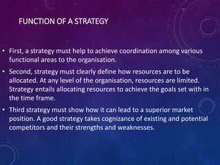 FUNCTION OF A STRATEGY
• First, a strategy must help to achieve coordination among various
functional areas to the organisation.
• Second, strategy must clearly define how resources are to be
allocated. At any level of the organisation, resources are limited.
Strategy entails allocating resources to achieve the goals set with in
the time frame.
• Third strategy must show how it can lead to a superior market
position. A good strategy takes cognizance of existing and potential
competitors and their strengths and weaknesses.
 