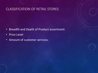 CLASSIFICATION OF RETAIL STORES
• Breadth and Depth of Product assortment
• Price Level
• Amount of customer services.
 