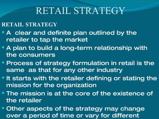 RETAIL STRATEGY
RETAIL STRATEGY
 A clear and definite plan outlined by the
retailer to tap the market
 A plan to build a long-term relationship with
the consumers
 Process of strategy formulation in retail is the
same as that for any other industry
 It starts with the retailer defining or stating the
mission for the organization
 The mission is at the core of the existence of
the retailer
 Other aspects of the strategy may change
over a period of time or vary for different
 