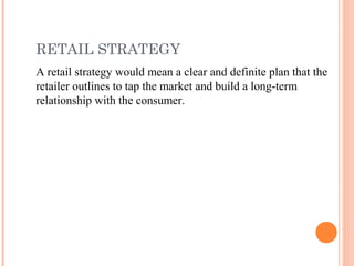 RETAIL STRATEGY
A retail strategy would mean a clear and definite plan that the
retailer outlines to tap the market and build a long-term
relationship with the consumer.
 