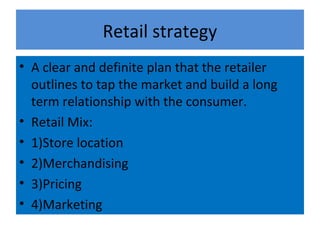 Retail strategy
• A clear and definite plan that the retailer
  outlines to tap the market and build a long
  term relationship with the consumer.
• Retail Mix:
• 1)Store location
• 2)Merchandising
• 3)Pricing
• 4)Marketing
 