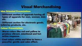 Visual Merchandising
Idea Oriented Presentation:
• Different section of apparels having all
types of apparels for men, women, kids
etc.
• Different section for electronic goods,
toiletries products, etc.
Colour Presentation:
• Warm colors like red and yellow to
produce vibrant, emotional and hot
active response.
• Cool colors white and blue to have a
peaceful, gentle and calm effect.
 