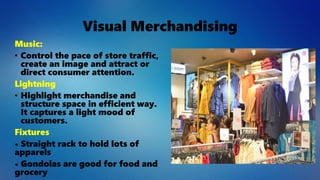 Visual Merchandising
Music:
• Control the pace of store traffic,
create an image and attract or
direct consumer attention.
Lightning
• Highlight merchandise and
structure space in efficient way.
It captures a light mood of
customers.
Fixtures
• Straight rack to hold lots of
apparels
• Gondolas are good for food and
grocery
 