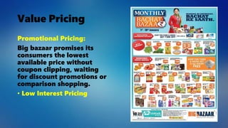 Value Pricing
Promotional Pricing:
Big bazaar promises its
consumers the lowest
available price without
coupon clipping, waiting
for discount promotions or
comparison shopping.
• Low Interest Pricing
 