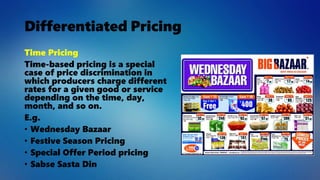 Differentiated Pricing
Time Pricing
Time-based pricing is a special
case of price discrimination in
which producers charge different
rates for a given good or service
depending on the time, day,
month, and so on.
E.g.
• Wednesday Bazaar
• Festive Season Pricing
• Special Offer Period pricing
• Sabse Sasta Din
 