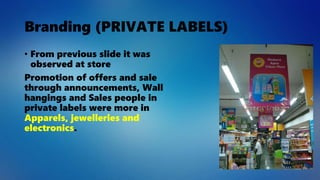 Branding (PRIVATE LABELS)
• From previous slide it was
observed at store
Promotion of offers and sale
through announcements, Wall
hangings and Sales people in
private labels were more in
Apparels, jewelleries and
electronics.
 