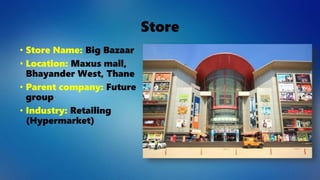 Store
• Store Name: Big Bazaar
• Location: Maxus mall,
Bhayander West, Thane
• Parent company: Future
group
• Industry: Retailing
(Hypermarket)
 