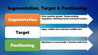 Segmentation, Target & Positioning
• Price sensitive groups, Young working
Population, Working women and Home makers.
Segmentation
• Upper middle class and lower middle class
Target
• Big Bazaar is every family's favorite retail store
Positioning
 