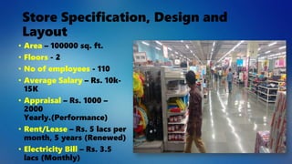 Store Specification, Design and
Layout
• Area – 100000 sq. ft.
• Floors - 2
• No of employees - 110
• Average Salary – Rs. 10k-
15K
• Appraisal – Rs. 1000 –
2000
Yearly.(Performance)
• Rent/Lease – Rs. 5 lacs per
month, 5 years (Renewed)
• Electricity Bill – Rs. 3.5
lacs (Monthly)
 