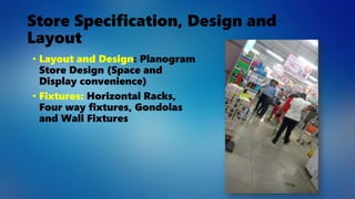 Store Specification, Design and
Layout
• Layout and Design: Planogram
Store Design (Space and
Display convenience)
• Fixtures: Horizontal Racks,
Four way fixtures, Gondolas
and Wall Fixtures
 